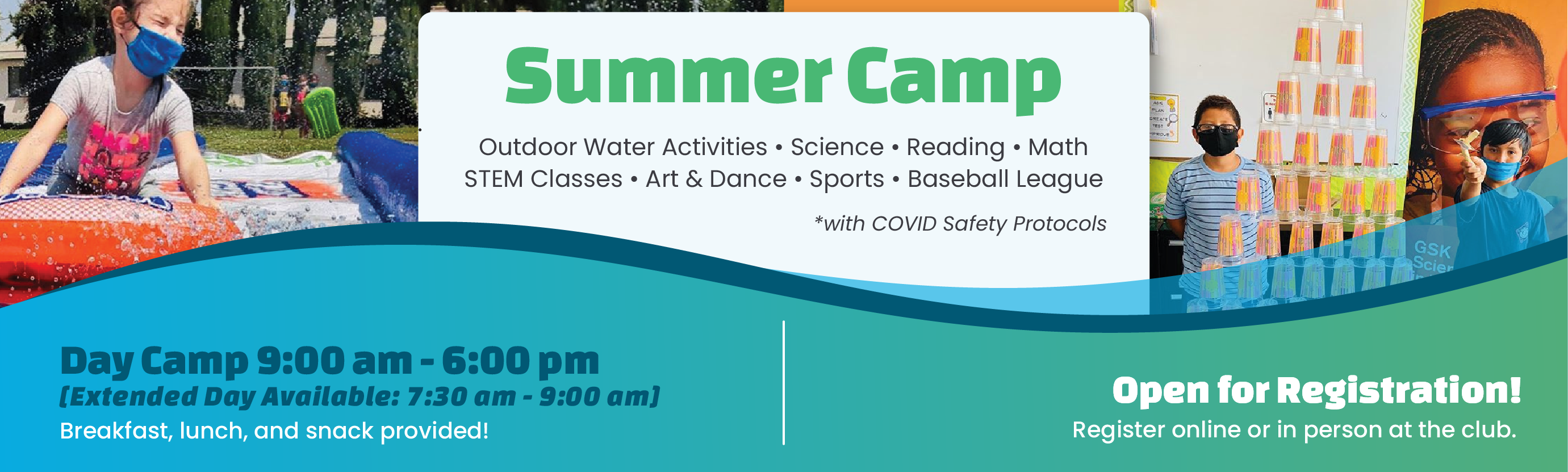 Summer Camp. Outdoor Water Activities • Science • Reading • Math • STEM Classes • Art & Dance • Sports • Baseball League • *with COVID Safety Protocols. Day Camp 9:00 am - 6:00 pm. Extended Day Available: 7:30 am - 9:00 am. Breakfast, lunch, and snack provided! Open for Registration! Register online or in person at the club.